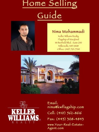 Home Selling Guide Nima Mohammadi Keller Williams Realty Flagship of Maryland 1111 Benfield Blvd.  Suite 250 Millersville, MD 21108 Office: (410) 729-7700 Email: nima@kwflagship.com Cell: (410) 562-8616 Fax: (443) 308-4843 www.Your-Real-Estate-Agent.com 