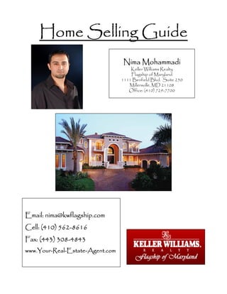 Home Selling GuideHome Selling GuideHome Selling GuideHome Selling Guide
Nima MohammadiNima MohammadiNima MohammadiNima Mohammadi
Keller Williams Realty
Flagship of Maryland
1111 Benfield Blvd. Suite 250
Millersville, MD 21108
Office: (410) 729-7700
Email:Email:Email:Email: nima@kwflagship.comnima@kwflagship.comnima@kwflagship.comnima@kwflagship.com
Cell: (410) 562Cell: (410) 562Cell: (410) 562Cell: (410) 562----8616861686168616
Fax: (443) 308Fax: (443) 308Fax: (443) 308Fax: (443) 308----4843484348434843
www.Yourwww.Yourwww.Yourwww.Your----RealRealRealReal----EstateEstateEstateEstate----Agent.comAgent.comAgent.comAgent.com
 