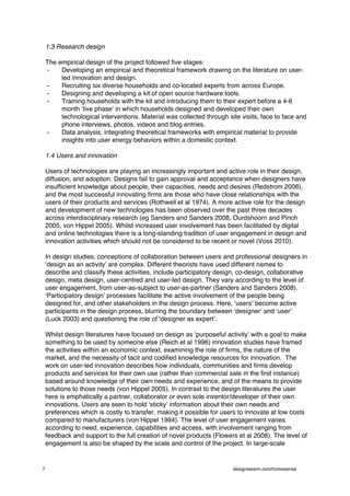 1.3 Research design

    The empirical design of the project followed five stages:
    -    Developing an empirical and theoretical framework drawing on the literature on user-
         led innovation and design.
    -    Recruiting six diverse households and co-located experts from across Europe.
    -    Designing and developing a kit of open source hardware tools.
    -    Training households with the kit and introducing them to their expert before a 4-6
         month ʻlive phaseʼ in which households designed and developed their own
         technological interventions. Material was collected through site visits, face to face and
         phone interviews, photos, videos and blog entries.
    -    Data analysis, integrating theoretical frameworks with empirical material to provide
         insights into user energy behaviors within a domestic context.

    1.4 Users and innovation

    Users of technologies are playing an increasingly important and active role in their design,
    diffusion, and adoption. Designs fail to gain approval and acceptance when designers have
    insufficient knowledge about people, their capacities, needs and desires (Redstrom 2006),
    and the most successful innovating firms are those who have close relationships with the
    users of their products and services (Rothwell et al 1974). A more active role for the design
    and development of new technologies has been observed over the past three decades
    across interdisciplinary research (eg Sanders and Sanders 2008, Ourdshoorn and Pinch
    2005, von Hippel 2005). Whilst increased user involvement has been facilitated by digital
    and online technologies there is a long-standing tradition of user engagement in design and
    innovation activities which should not be considered to be recent or novel (Voss 2010).

    In design studies, conceptions of collaboration between users and professional designers in
    ʻdesign as an activityʼ are complex. Different theorists have used different names to
    describe and classify these activities, include participatory design, co-design, collaborative
    design, meta design, user-centred and user-led design. They vary according to the level of
    user engagement, from user-as-subject to user-as-partner (Sanders and Sanders 2008).
    ʻParticipatory designʼ processes facilitate the active involvement of the people being
    designed for, and other stakeholders in the design process. Here, ʻusersʼ become active
    participants in the design process, blurring the boundary between ʻdesignerʼ and ʻuserʼ
    (Luck 2003) and questioning the role of ʻdesigner as expertʼ.

    Whilst design literatures have focused on design as ʻpurposeful activityʼ with a goal to make
    something to be used by someone else (Reich et al 1996) innovation studies have framed
    the activities within an economic context, examining the role of firms, the nature of the
    market, and the necessity of tacit and codified knowledge resources for innovation. The
    work on user-led innovation describes how individuals, communities and firms develop
    products and services for their own use (rather than commercial sale in the first instance)
    based around knowledge of their own needs and experience, and of the means to provide
    solutions to those needs (von Hippel 2005). In contrast to the design literatures the user
    here is emphatically a partner, collaborator or even sole inventor/developer of their own
    innovations. Users are seen to hold ʻstickyʼ information about their own needs and
    preferences which is costly to transfer, making it possible for users to innovate at low costs
    compared to manufacturers (von Hippel 1994). The level of user engagement varies
    according to need, experience, capabilities and access, with involvement ranging from
    feedback and support to the full creation of novel products (Flowers et al 2008). The level of
    engagement is also be shaped by the scale and control of the project. In large-scale


7                                                                      designswarm.com/homesense
 