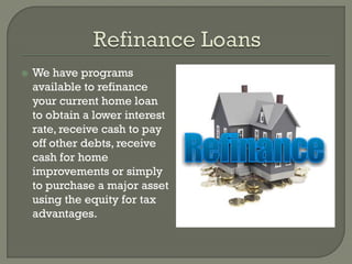    We have programs
    available to refinance
    your current home loan
    to obtain a lower interest
    rate, receive cash to pay
    off other debts, receive
    cash for home
    improvements or simply
    to purchase a major asset
    using the equity for tax
    advantages.
 
