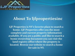 LJF Properties is NY’s favorite place to search a
home. LJF Properties offer you the most
complete and current property information
available. If you are a public and like to search a
home ownership document you can visit the
land registry office where the property is
located. Browse our website to search a home
for sale in NY.
About To ljfpropertiesinc
 