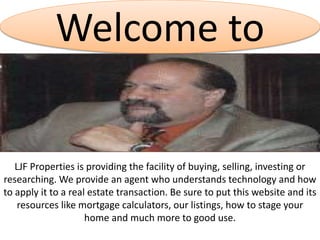 Welcome to
LJF Properties is providing the facility of buying, selling, investing or
researching. We provide an agent who understands technology and how
to apply it to a real estate transaction. Be sure to put this website and its
resources like mortgage calculators, our listings, how to stage your
home and much more to good use.
 