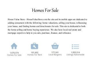 Homes For Sale
House Value Store - HouseValueStore.com the site and its mobile apps are dedicated to
adding consumers with the following: home valuations, selling your house, refinancing
your house, and finding homes and foreclosures for sale. This site is dedicated to both
the home selling and home buying experience. We also have local real estate and
mortgage experts to help in you sale, purchase, finance, and refinance.
 