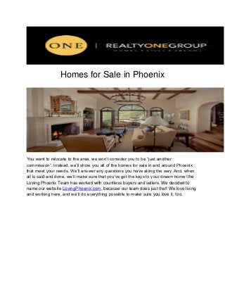 Homes for Sale in Phoenix

You want to relocate to the area, we won’t consider you to be “just another
commission”. Instead, we’ll show you all of the homes for sale in and around Phoenix
that meet your needs. We’ll answer any questions you have along the way. And, when
all is said and done, we’ll make sure that you’ve got the keys to your dream home! the
Loving Phoenix Team has worked with countless buyers and sellers. We decided to
name our website LovingPhoenix.com, because our team does just that! We love living
and working here, and we’ll do everything possible to make sure you love it, too.

 