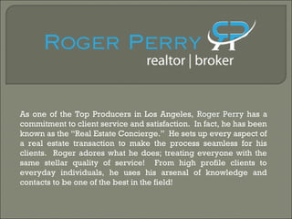 As one of the Top Producers in Los Angeles, Roger Perry has a 
commitment to client service and satisfaction. In fact, he has been 
known as the “Real Estate Concierge.” He sets up every aspect of 
a real estate transaction to make the process seamless for his 
clients. Roger adores what he does; treating everyone with the 
same stellar quality of service! From high profile clients to 
everyday individuals, he uses his arsenal of knowledge and 
contacts to be one of the best in the field! 
 