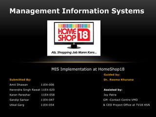Management Information Systems




                          MIS Implementation at HomeShop18
                                                Guided by:
Submitted By:                                   Dr. Reema Khurana
Amit Dhawan         11EX-006
Harendra Singh Rawat 11EX-020                   Assisted by:
Karan Parashar      11EX-058                    Joy Patra
Sandip Sarkar       11EX-047                    GM -Contact Centre VMO
Utkal Garg          11EX-054                    & CEO Project Office at TV18 HSN
 