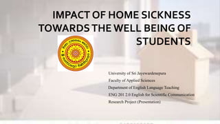 IMPACT OF HOME SICKNESS
TOWARDSTHE WELL BEING OF
STUDENTS
University of Sri Jayewardenepura
Faculty of Applied Sciences
Department of English Language Teaching
ENG 201 2.0 English for Scientific Communication
Research Project (Presentation)
 