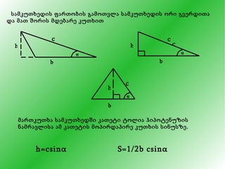 სამკუთხედის ფართობის გამოთვლა სამკუთხედის ორი გვერდითა და მათ შორის მდებარე კუთხით მართკუთხა სამკუთხედში კათეტი ტოლია ჰიპოტენუზის ნამრავლისა ამ კათეტის მოპირდაპირე კუთხის სინუსზე. h=csin α S=1/2b csin α h c b α c b h c α b h c α 