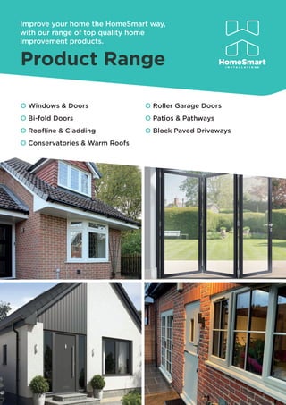 Improve your home the HomeSmart way,
with our range of top quality home
improvement products.
O Windows & Doors
O Bi-fold Doors
O Rooﬂine & Cladding
O Conservatories & Warm Roofs
O Roller Garage Doors
O Patios & Pathways
O Block Paved Driveways
 