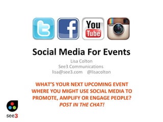 Social Media For Events
Lisa Colton
See3 Communications
lisa@see3.com @lisacolton
WHAT’S YOUR NEXT UPCOMING EVENT
WHERE YOU MIGHT USE SOCIAL MEDIA TO
PROMOTE, AMPLIFY OR ENGAGE PEOPLE?
POST IN THE CHAT!
 