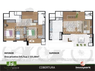 INFERIOR                                                                          SUPERIOR
    Área privativa (Inf./Sup.): 121,00m2
Material exclusivo de treinamento de equipe comercial. Todas as imagens (plantas e imagens) são meramente ilustrativas. Os acabamentos serão entregues de acordo com o
Memorial Descritivo. As áreas poderão sofrer alterações até a averbação da incorporação no RI. As vendas só serão efetuadas após a obtenção do Registro de Incorporação.




                                                                   COBERTURA
 