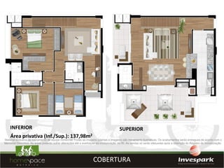 INFERIOR                                                                             SUPERIOR
    Área privativa (Inf./Sup.): 137,98m2
Material exclusivo de treinamento de equipe comercial. Todas as imagens (plantas e imagens) são meramente ilustrativas. Os acabamentos serão entregues de acordo com o
Memorial Descritivo. As áreas poderão sofrer alterações até a averbação da incorporação no RI. As vendas só serão efetuadas após a obtenção do Registro de Incorporação.




                                                                    COBERTURA
 