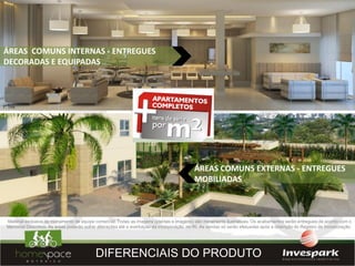 ÁREAS COMUNS INTERNAS - ENTREGUES
DECORADAS E EQUIPADAS




                                                                                           ÁREAS COMUNS EXTERNAS - ENTREGUES
                                                                                           MOBILIADAS



Material exclusivo de treinamento de equipe comercial. Todas as imagens (plantas e imagens) são meramente ilustrativas. Os acabamentos serão entregues de acordo com o
Memorial Descritivo. As áreas poderão sofrer alterações até a averbação da incorporação no RI. As vendas só serão efetuadas após a obtenção do Registro de Incorporação.




                                           DIFERENCIAIS DO PRODUTO
 