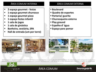 ÁREA COMUM INTERNA                                                                 ÁREA COMUM EXTERNA

         2 espaço gourmet - festas                                                     Boulevard
         1 espaço gourmet churrasco                                                    Quadra de esportes
         1 espaço gourmet pizza                                                        Portaria/ guarita
         1 espaço festas infantil                                                      Churrasqueira externa
         1 sala de jogos                                                               Play ground
         1 sala de ginástica                                                           Espelho d’ água
         Banheiro, vestiário, SPA                                                      Espaço para pomar
         Hall de entrada (um por torre)




SALÃO DE FESTAS                          GOURMET PIZZA                              GUARITA                                BOULEVARD



Material exclusivo de treinamento de equipe comercial. Todas as imagens (plantas e imagens) são meramente ilustrativas. Os acabamentos serão entregues de acordo com o
Memorial Descritivo. As áreas poderão sofrer alterações até a averbação da incorporação no RI. As vendas só serão efetuadas após a obtenção do Registro de Incorporação.




                                                                  ÁREA COMUM
 