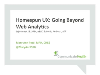Homespun UX: Going Beyond 
Web Analytics 
September 13, 2014, NERD Summit, Amherst, MA 
Mary Ann Petti, MPH, CHES 
@MaryAnnPetti 
 
