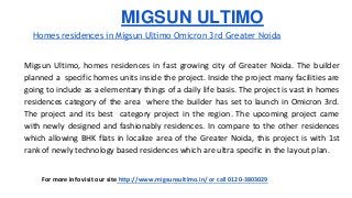 MIGSUN ULTIMO 
Homes residences in Migsun Ultimo Omicron 3rd Greater Noida 
Migsun Ultimo, homes residences in fast growing city of Greater Noida. The builder 
planned a specific homes units inside the project. Inside the project many facilities are 
going to include as a elementary things of a daily life basis. The project is vast in homes 
residences category of the area where the builder has set to launch in Omicron 3rd. 
The project and its best category project in the region. The upcoming project came 
with newly designed and fashionably residences. In compare to the other residences 
which allowing BHK flats in localize area of the Greater Noida, this project is with 1st 
rank of newly technology based residences which are ultra specific in the layout plan. 
For more info visit our site http://www.migsunsultimo.in/ or call 0120-3803029 
