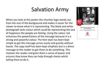 Salvation Army
When you look at this poster the charities logo stands out
from the rest of the background and makes it easier for the
viewer to know what it is representing. The black and white
photograph lacks colour which could be representing the lack
of happiness the people are feeling. Using the colour red
enhances the powerfulness of the message because it is a
strong and powerful colour. The font style has been kept
simple to get the message across easily and quickly without
hassle. The copy itself has been kept simplistic but is a direct
message to the reader to get them to do something. This
involves the reader and gives them a sense of power and
ensures they know they can help through choice whilst
telling them to do it.
 