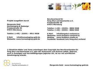 © Sämtliche Bilder und Texte unterliegen dem Copyright des Berufsverbandes für Feng Shui und Geomantie e.V. oder der Autorinnen und Autoren selbst. Abdruck, auch in Auszügen und Vervielfältigungen jeglicher Art, ist nur mit schriftlicher Genehmigung erlaubt. Berufsverband für  Feng Shui und Geomantie e.V. Friedenstraße 20 97072 Würzburg Telefon: (+49) - (0)931 - 8806 5568 Telefax: (+49) - (0)931 - 8806 5569 E-Mail:  [email_address] Webseite:  www.fengshui-verband.eu Weblog:  www.fengshui-media.eu Facebook: facebook.com/feng.shui.verband Projekt ausgeführt durch Margarete Gold Homestaging & Redesign Friedenstraße 20 97072 Würzburg Telefon: (+49) - (0)931 – 9911 9938 E-Mail:  [email_address] Webseite:  www.homestaging-gold.de 