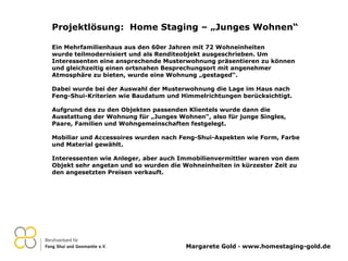 Projektlösung:  Home Staging – „Junges Wohnen“ Ein Mehrfamilienhaus aus den 60er Jahren mit 72 Wohneinheiten wurde teilmodernisiert und als Renditeobjekt ausgeschrieben. Um Interessenten eine ansprechende Musterwohnung präsentieren zu können und gleichzeitig einen ortsnahen Besprechungsort mit angenehmer Atmosphäre zu bieten, wurde eine Wohnung „gestaged“. Dabei wurde bei der Auswahl der Musterwohnung die Lage im Haus nach Feng-Shui-Kriterien wie Baudatum und Himmelrichtungen berücksichtigt. Aufgrund des zu den Objekten passenden Klientels wurde dann die Ausstattung der Wohnung für „Junges Wohnen“, also für junge Singles, Paare, Familien und Wohngemeinschaften festgelegt. Mobiliar und Accessoires wurden nach Feng-Shui-Aspekten wie Form, Farbe und Material gewählt.   Interessenten wie Anleger, aber auch Immobilienvermittler waren von dem Objekt sehr angetan und so wurden die Wohneinheiten in kürzester Zeit zu den angesetzten Preisen verkauft. 