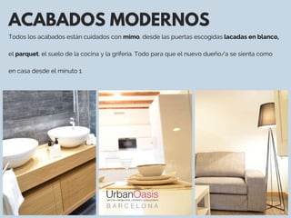 ACABADOS MODERNOS
Todos los acabados están cuidados con mimo. desde las puertas escogidas lacadas en blanco,
el parquet, el suelo de la cocina y la grifería. Todo para que el nuevo dueño/a se sienta como
en casa desde el minuto 1. 
 