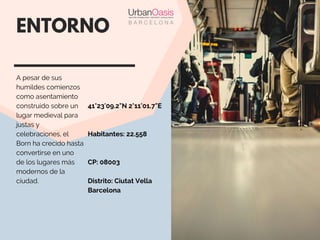 41°23'09.2"N 2°11'01.7"E
Habitantes: 22.558
CP: 08003
Distrito: Ciutat Vella
Barcelona 
ENTORNO
A pesar de sus
humildes comienzos
como asentamiento
construido sobre un
lugar medieval para
justas y
celebraciones, el
Born ha crecido hasta
convertirse en uno
de los lugares más
modernos de la
ciudad.
 