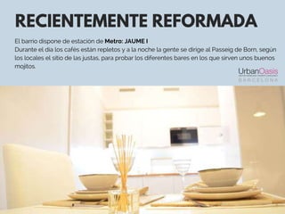 RECIENTEMENTE REFORMADA
El barrio dispone de estación de Metro: JAUME I
Durante el día los cafés están repletos y a la noche la gente se dirige al Passeig de Born, según
los locales el sitio de las justas, para probar los diferentes bares en los que sirven unos buenos
mojitos.
 