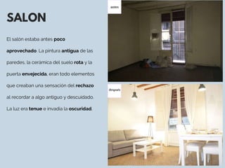 SALON
El salón estaba antes poco
aprovechado. La pintura antigua de las
paredes, la cerámica del suelo rota y la
puerta envejecida, eran todo elementos
que creaban una sensación del rechazo
al recordar a algo antiguo y descuidado.
La luz era tenue e invadia la oscuridad. 
antes
después
 
 