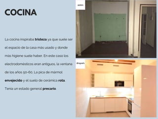 COCINA
La cocina inspiraba tristeza ya que suele ser
el espacio de la casa más usado y donde
más higiene suele haber. En este caso los
electrodomésticos eran antiguos, la ventana
de los años 50-60, La pica de mármol
envejecido y el suelo de cerámica rota.
Tenía un estado general precario.
antes
después
 
 