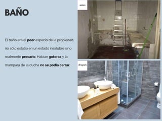 BAÑO
El baño era el peor espacio de la propiedad,
no sólo estaba en un estado insalubre sino
realmente precario. Habían goteras y la
mampara de la ducha no se podía cerrar. 
antes
después
 
 