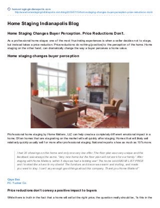 homest agingindianapolis.com
http://www.homestagingindianapolis.com/blog/2013/07/13/home-staging-changes-buyer-perception-price-reductions-dont/
Home Staging Indianapolis Blog
Home Staging Changes Buyer Perception. Price Reductions Don’t.
As a prof essional home stager, one of the most f rustrating experiences is when a seller decides not to stage,
but instead takes a price reduction. Price reductions do nothing {positive} to the perception of the home. Home
staging on the other hand, can dramatically change the way a buyer perceives a home value.
Home staging changes buyer perception
Prof essional home staging by Home Matters, LLC can help create a completely dif f erent emotional impact in a
home. Of ten homes that are stagnating on the market will sell quickly af ter staging. Homes that will likely sell
relatively quickly usually sell f or more af ter prof essional staging. National reports show as much as 10% more.
I had 20 showings on this home and only one very low offer. The floor plan was very unique and the
feedback was always the same. “Very nice home but the floor plan will not work for our family.” After
staging with Home Matters, within 5 days we had a bidding war! The home sold ABOVE LIST PRICE
and I looked like a hero to my clients! The furniture and decor was warm and inviting, and made
you want to stay. I can’t say enough good things about this company. Thank you Home Matters!”
Gaye Bex
F.C. Tucker Co.
Price reductions don’t convey a positive impact to buyers
While there is truth in the f act that a home will sell at the right price, the question really should be, “Is this in the
 