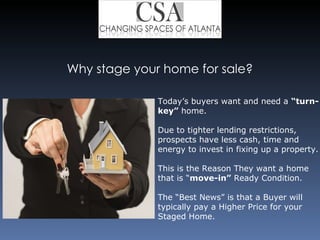Why stage your home for sale? Today’s buyers want and need a  “turn-key”  home.  Due to tighter lending restrictions, prospects have less cash, time and energy to invest in fixing up a property. This is the Reason They want a home that is “ move-in”  Ready Condition. The “Best News” is that a Buyer will typically pay a Higher Price for your Staged Home. 