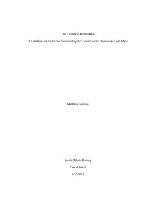 The Closure of Homestake:

An Analysis of the Events Surrounding the Closure of the Homestake Gold Mine




                             Matthew Laidlaw




                           South Dakota History

                                David Wolff

                                 4/15/2011
 