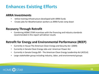 Enhances Existing Efforts ARRA Investments Utilize training infrastructure developed with ARRA funds Create jobs for Weatherization workers as ARRA funds ramp down Recovery Through Retrofit Combining HOME STAR incentives with the financing and industry standards recommended in this report will deliver results Retrofit for Energy and Environmental Performance (REEP) Currently in House The American Clean Energy and Security Act  (2009) Currently in Senate Clean Energy Jobs and  American Power Act Currently in Senate Energy Bill - The American Clean Energy Leadership Act ( ACELA )  Large stakeholder group including industry, labor, and environmental groups 
