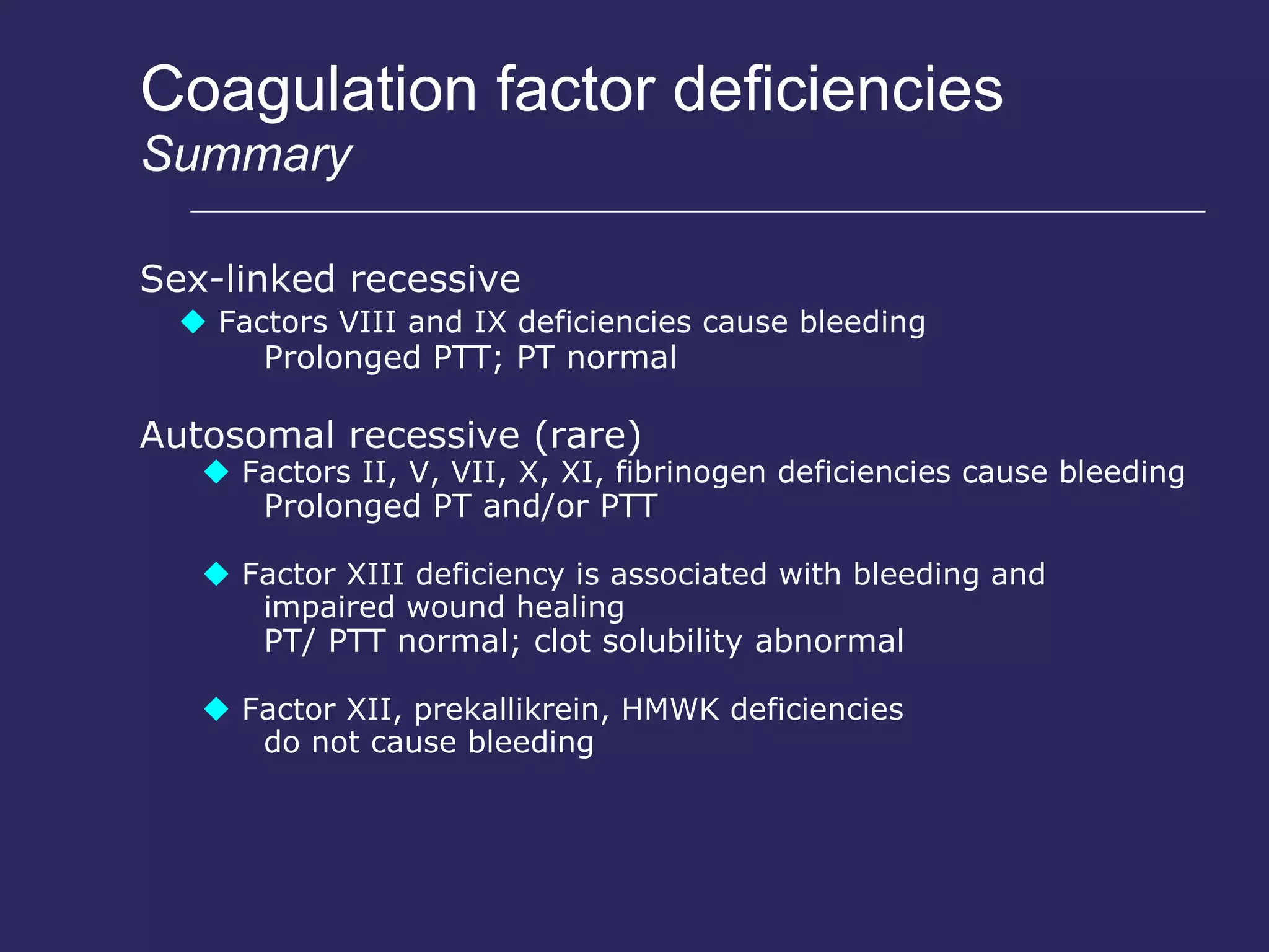 Coagulation factor deficiencies Summary Sex-linked recessive    Factors VIII and IX deficiencies cause bleeding Prolonged  PTT;  PT normal Autosomal recessive  (rare)    Factors II, V, VII, X, XI, fibrinogen deficiencies cause bleeding Prolonged  PT  and/or  PTT    Factor XIII deficiency is associated with bleeding and impaired wound healing PT/ PTT normal;  clot solubility  abnormal    Factor XII, prekallikrein, HMWK deficiencies do not cause bleeding 