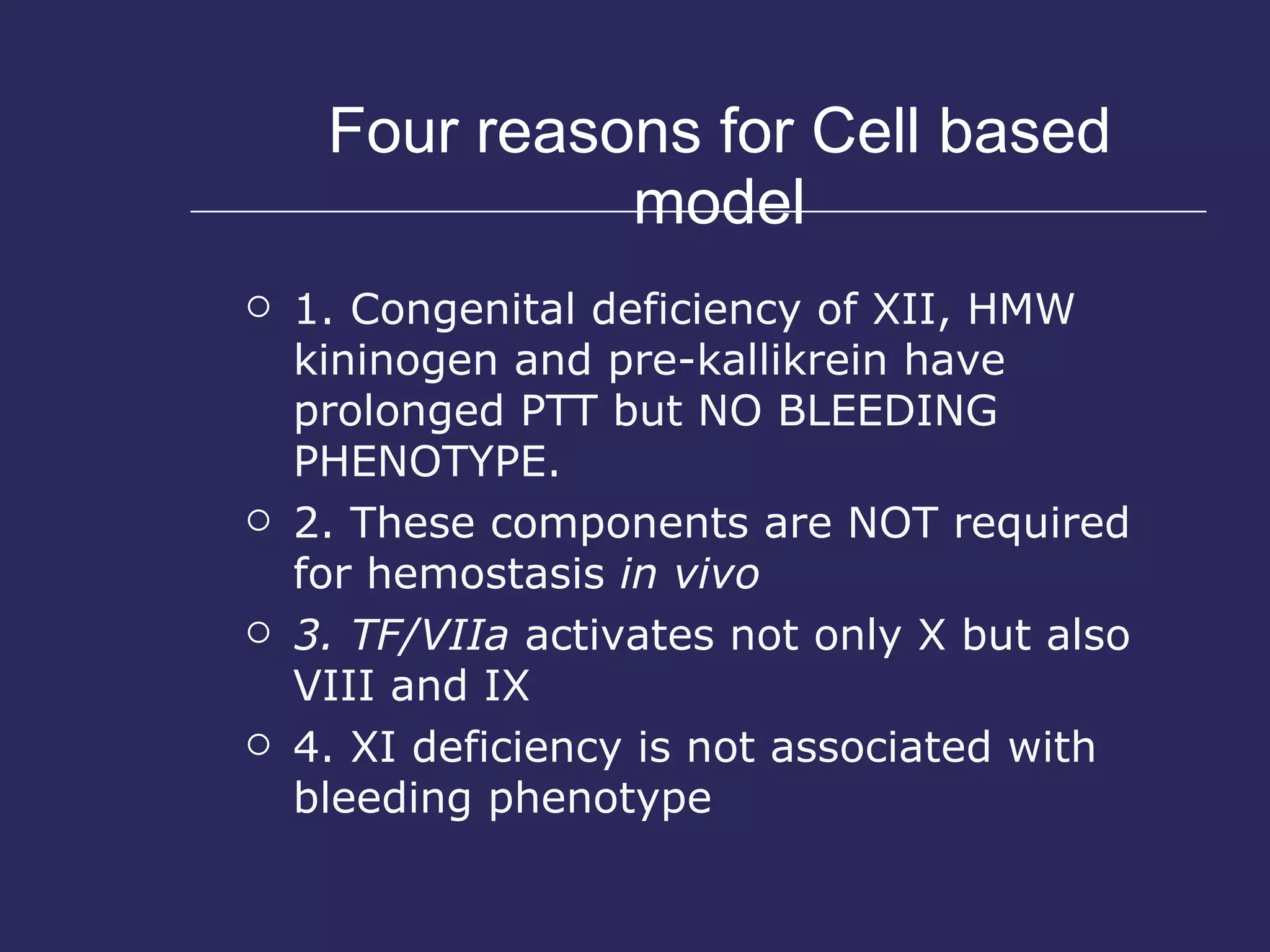 Four reasons for Cell based model 1. Congenital deficiency of XII, HMW kininogen and pre-kallikrein have prolonged PTT but NO BLEEDING PHENOTYPE.  2. These components are NOT required for hemostasis  in vivo 3. TF/VIIa  activates not only X but also VIII and IX 4. XI deficiency is not associated with bleeding phenotype 