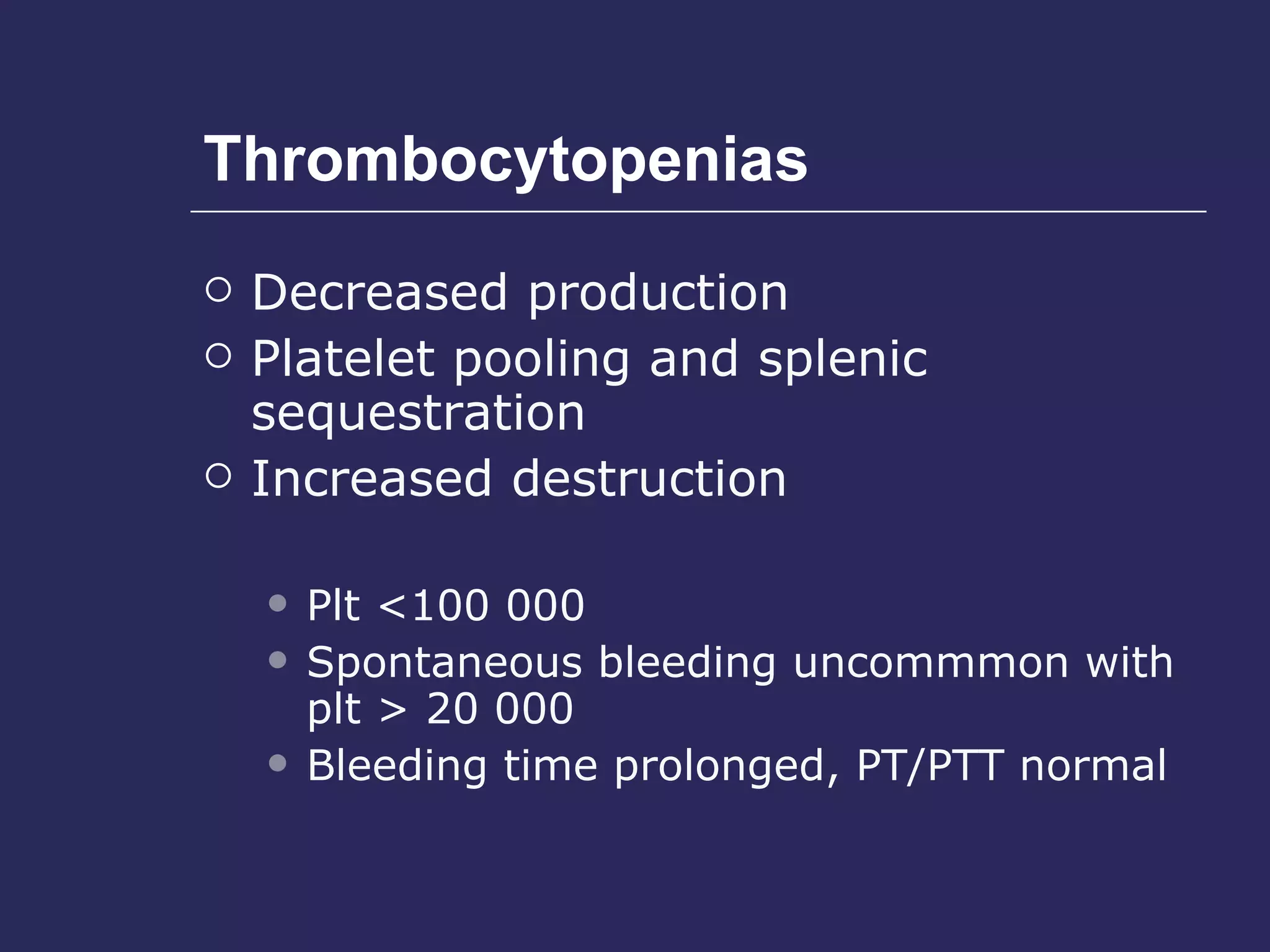 Thrombocytopenias Decreased production  Platelet pooling and splenic sequestration  Increased destruction Plt <100 000 Spontaneous bleeding uncommmon with plt > 20 000 Bleeding time prolonged, PT/PTT normal 