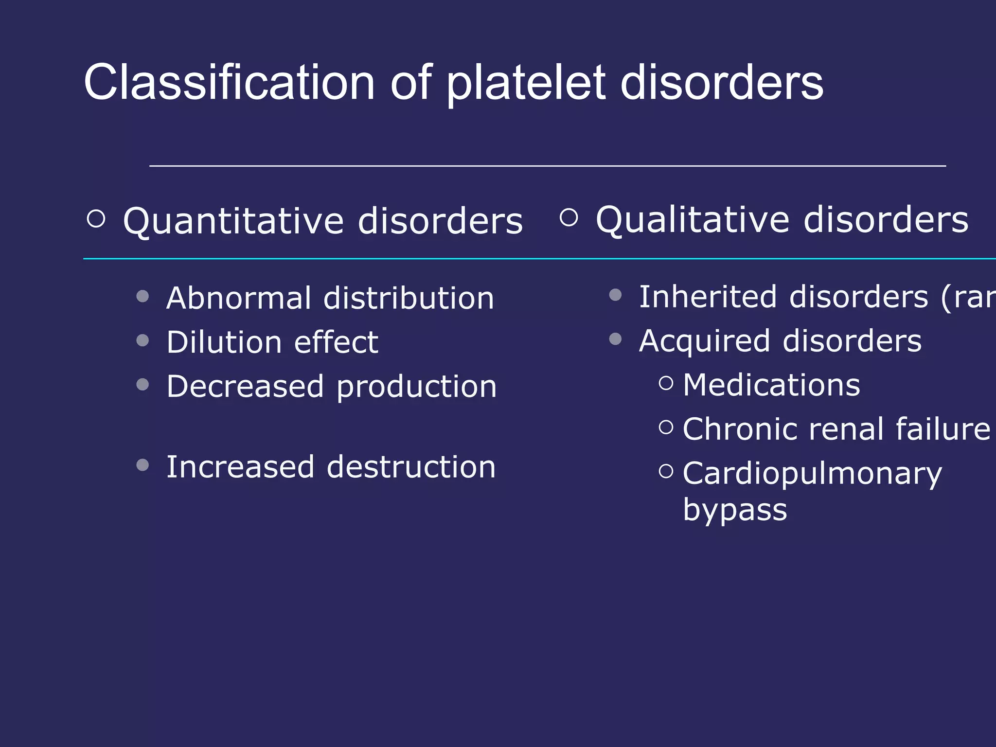 Classification of platelet disorders Quantitative disorders Abnormal distribution Dilution effect Decreased production Increased destruction Qualitative disorders Inherited disorders (rare) Acquired disorders Medications Chronic renal failure Cardiopulmonary bypass 