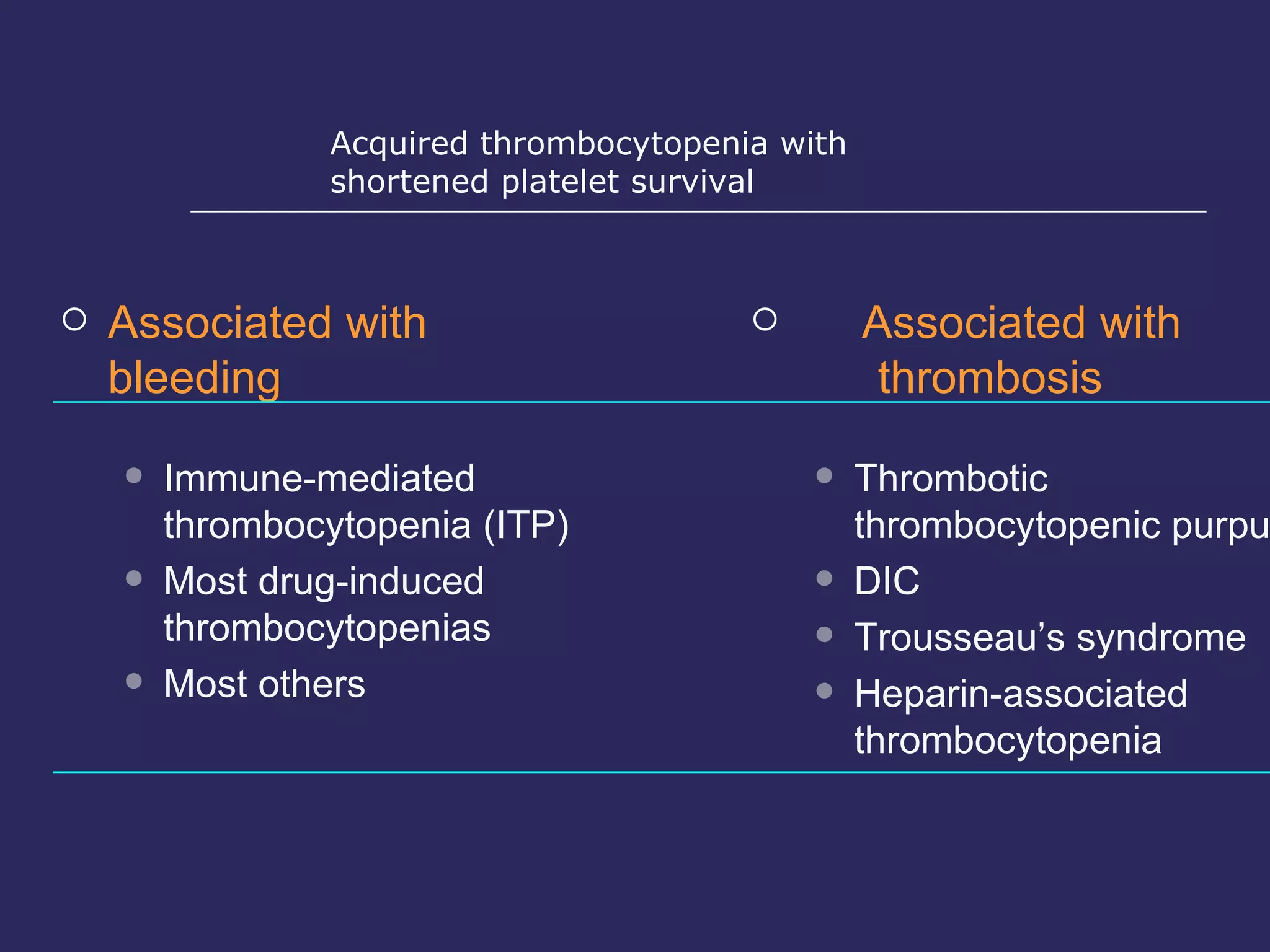 Associated with bleeding Immune-mediated thrombocytopenia (ITP) Most drug-induced thrombocytopenias Most others Associated with  thrombosis Thrombotic thrombocytopenic purpura DIC Trousseau’s syndrome Heparin-associated thrombocytopenia Acquired thrombocytopenia with  shortened platelet survival 