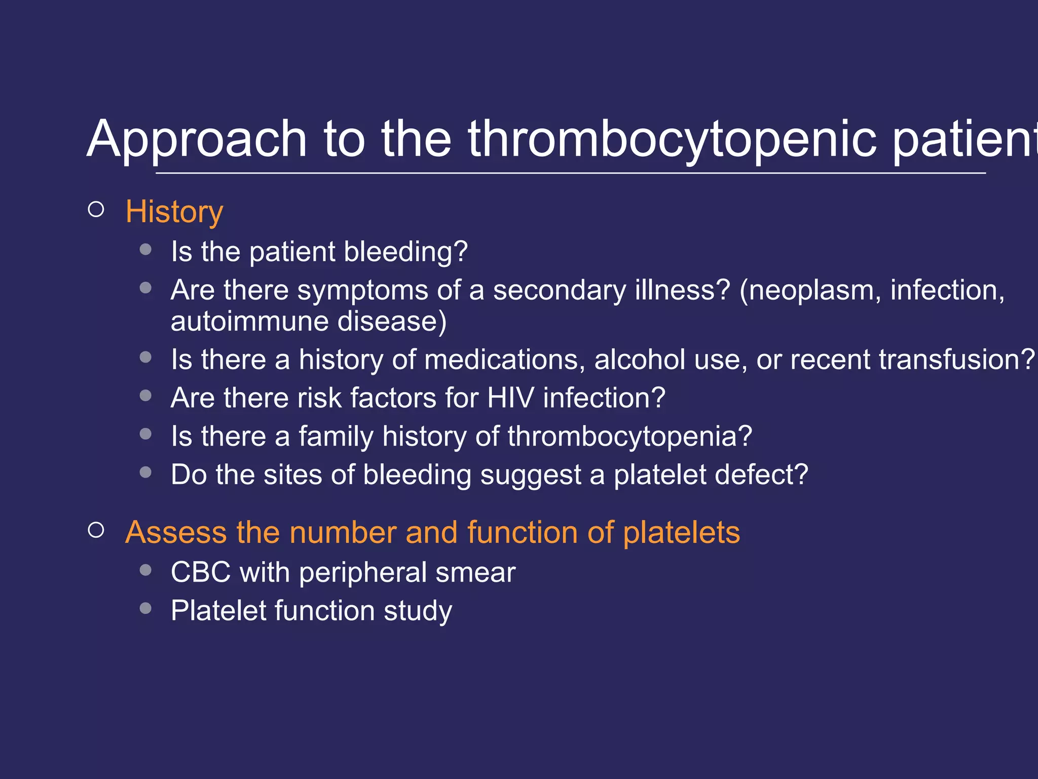 Approach to the thrombocytopenic patient History Is the patient bleeding? Are there symptoms of a secondary illness? (neoplasm, infection, autoimmune disease) Is there a history of medications, alcohol use, or recent transfusion? Are there risk factors for HIV infection? Is there a family history of thrombocytopenia? Do the sites of bleeding suggest a platelet defect? Assess the number and function of platelets CBC with peripheral smear Platelet function study 