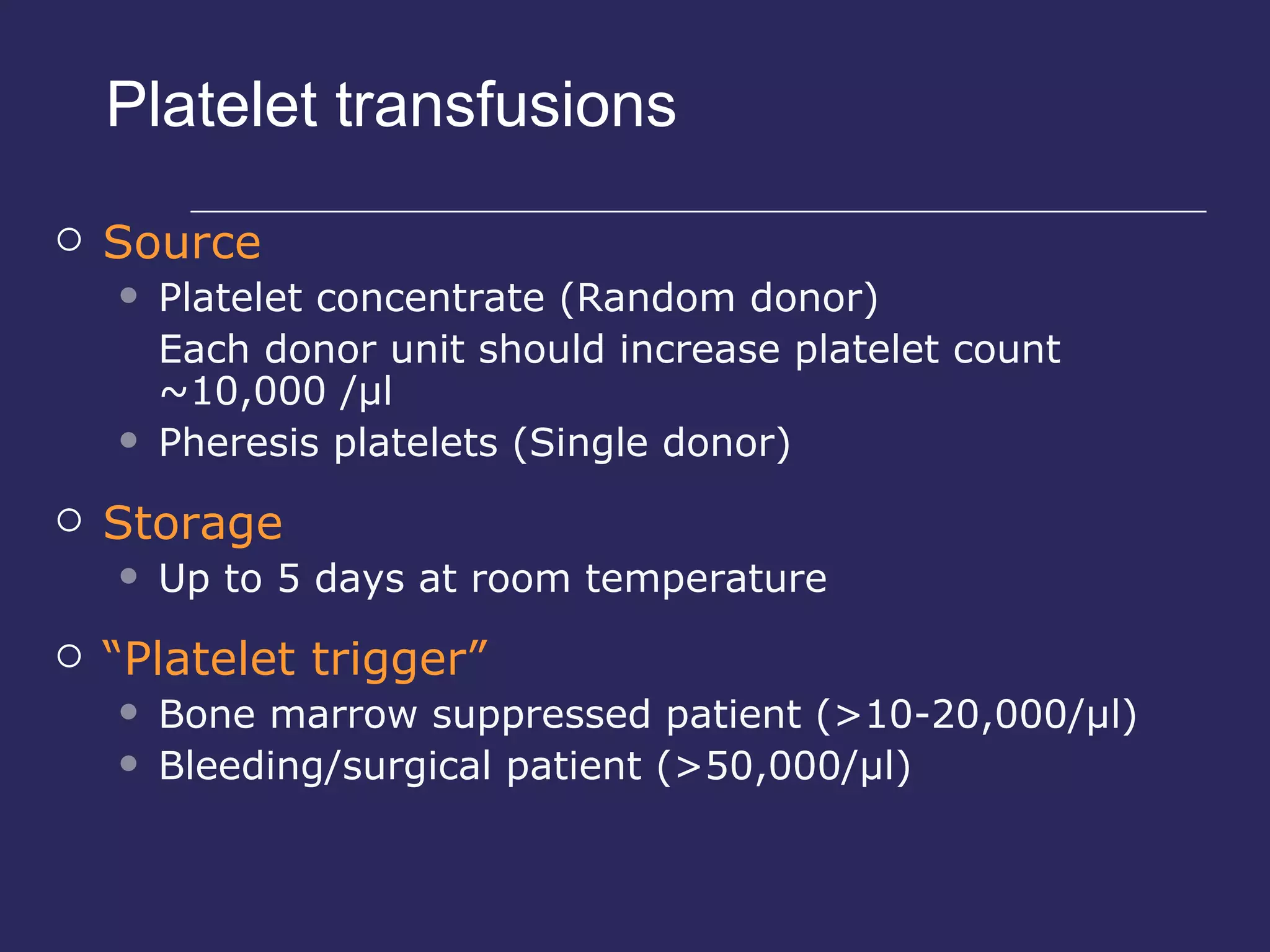 Platelet transfusions Source Platelet concentrate (Random donor) Each donor unit should increase platelet count ~10,000 /µl Pheresis platelets (Single donor) Storage Up to 5 days at room temperature “ Platelet trigger” Bone marrow suppressed patient (>10-20,000/µl) Bleeding/surgical patient (>50,000/µl) 