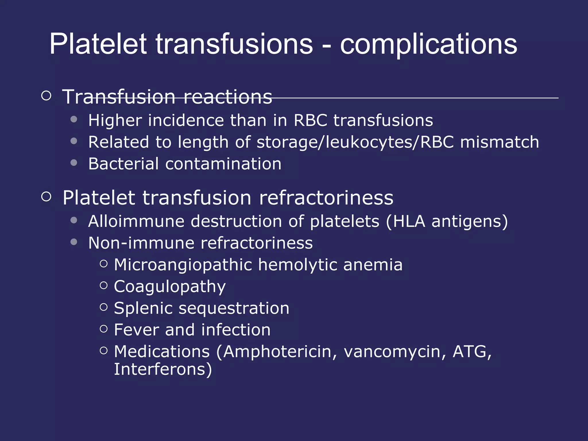 Platelet transfusions - complications Transfusion reactions Higher incidence than in RBC transfusions Related to length of storage/leukocytes/RBC mismatch Bacterial contamination Platelet transfusion refractoriness Alloimmune destruction of platelets (HLA antigens) Non-immune refractoriness  Microangiopathic hemolytic anemia Coagulopathy Splenic sequestration Fever and infection Medications (Amphotericin, vancomycin, ATG, Interferons) 