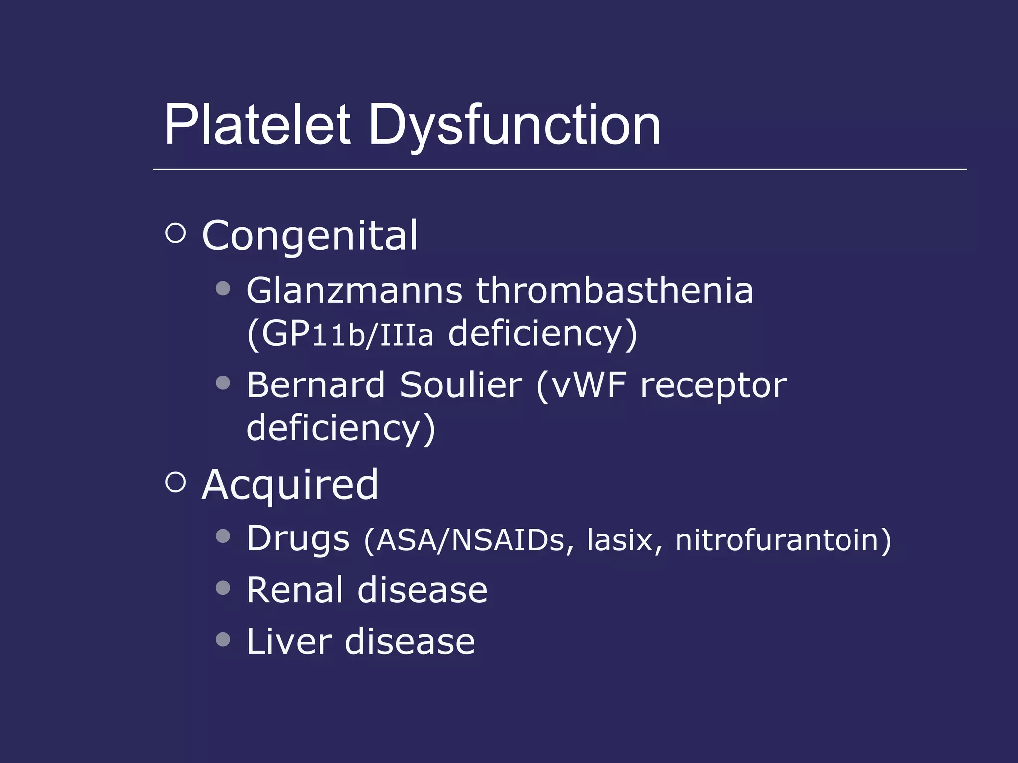 Platelet Dysfunction Congenital Glanzmanns thrombasthenia (GP 11b/IIIa  deficiency) Bernard Soulier (vWF receptor deficiency) Acquired Drugs  (ASA/NSAIDs, lasix, nitrofurantoin) Renal disease Liver disease 
