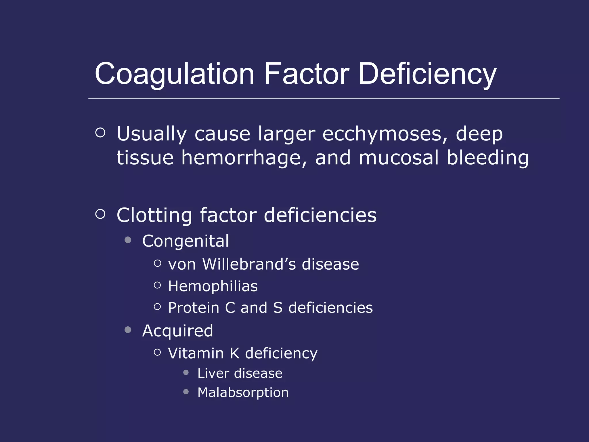 Coagulation Factor Deficiency Usually cause larger ecchymoses, deep tissue hemorrhage, and mucosal bleeding Clotting factor deficiencies Congenital von Willebrand’s disease Hemophilias Protein C and S deficiencies Acquired Vitamin K deficiency Liver disease Malabsorption  