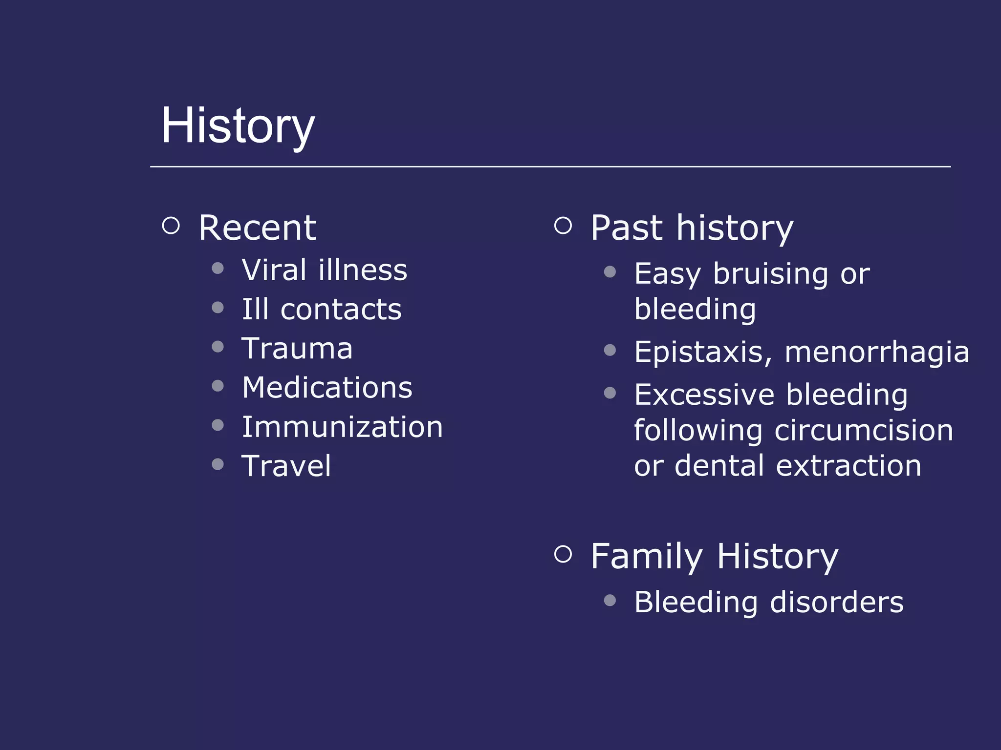 History Recent Viral illness Ill contacts Trauma  Medications  Immunization Travel Past history Easy bruising or bleeding Epistaxis, menorrhagia Excessive bleeding following circumcision or dental extraction Family History Bleeding disorders 