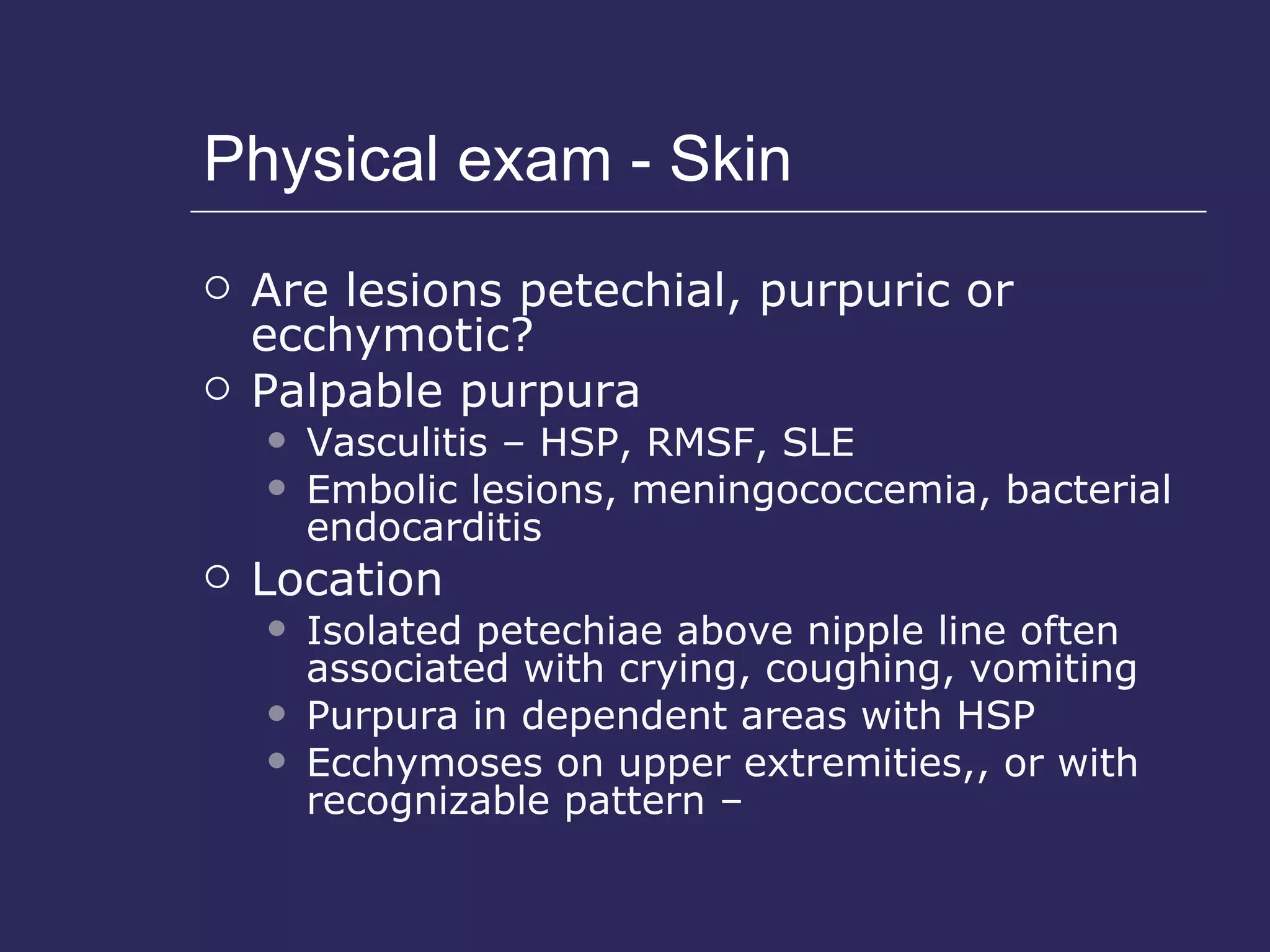 Physical exam - Skin Are lesions petechial, purpuric or ecchymotic? Palpable purpura  Vasculitis – HSP, RMSF, SLE Embolic lesions, meningococcemia, bacterial endocarditis Location  Isolated petechiae above nipple line often associated with crying, coughing, vomiting Purpura in dependent areas with HSP Ecchymoses on upper extremities,, or with recognizable pattern –  