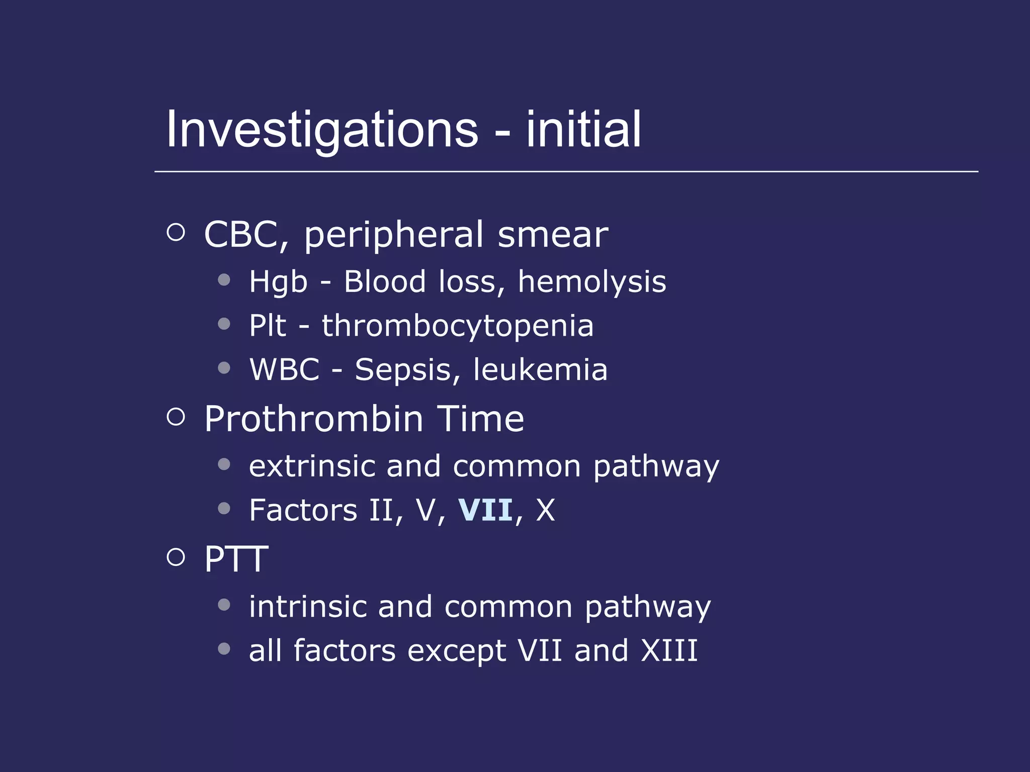 Investigations - initial CBC, peripheral smear Hgb - Blood loss, hemolysis Plt - thrombocytopenia WBC - Sepsis, leukemia Prothrombin Time  extrinsic and common pathway  Factors II, V,  VII , X PTT intrinsic and common pathway all factors except VII and XIII 