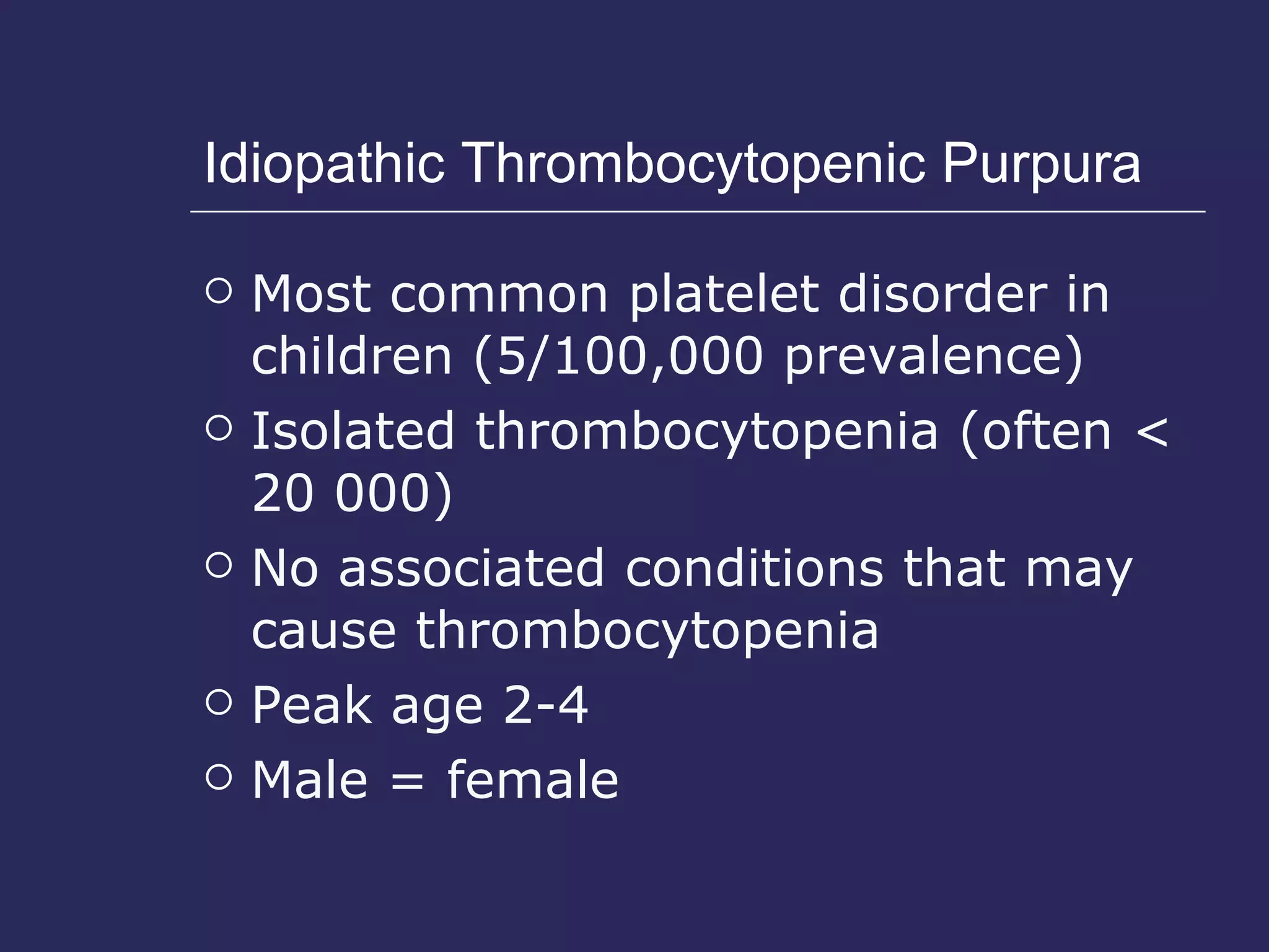 Idiopathic Thrombocytopenic Purpura Most common platelet disorder in children (5/100,000 prevalence) Isolated thrombocytopenia (often < 20 000) No associated conditions that may cause thrombocytopenia  Peak age 2-4 Male = female 