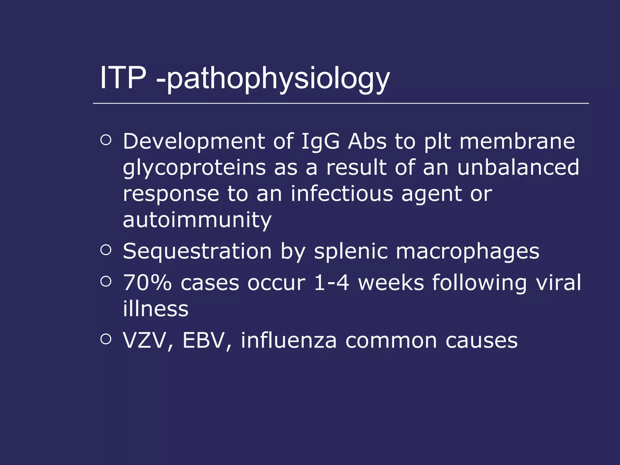 ITP -pathophysiology Development of IgG Abs to plt membrane glycoproteins as a result of an unbalanced response to an infectious agent or autoimmunity Sequestration by splenic macrophages 70% cases occur 1-4 weeks following viral illness VZV, EBV, influenza common causes 