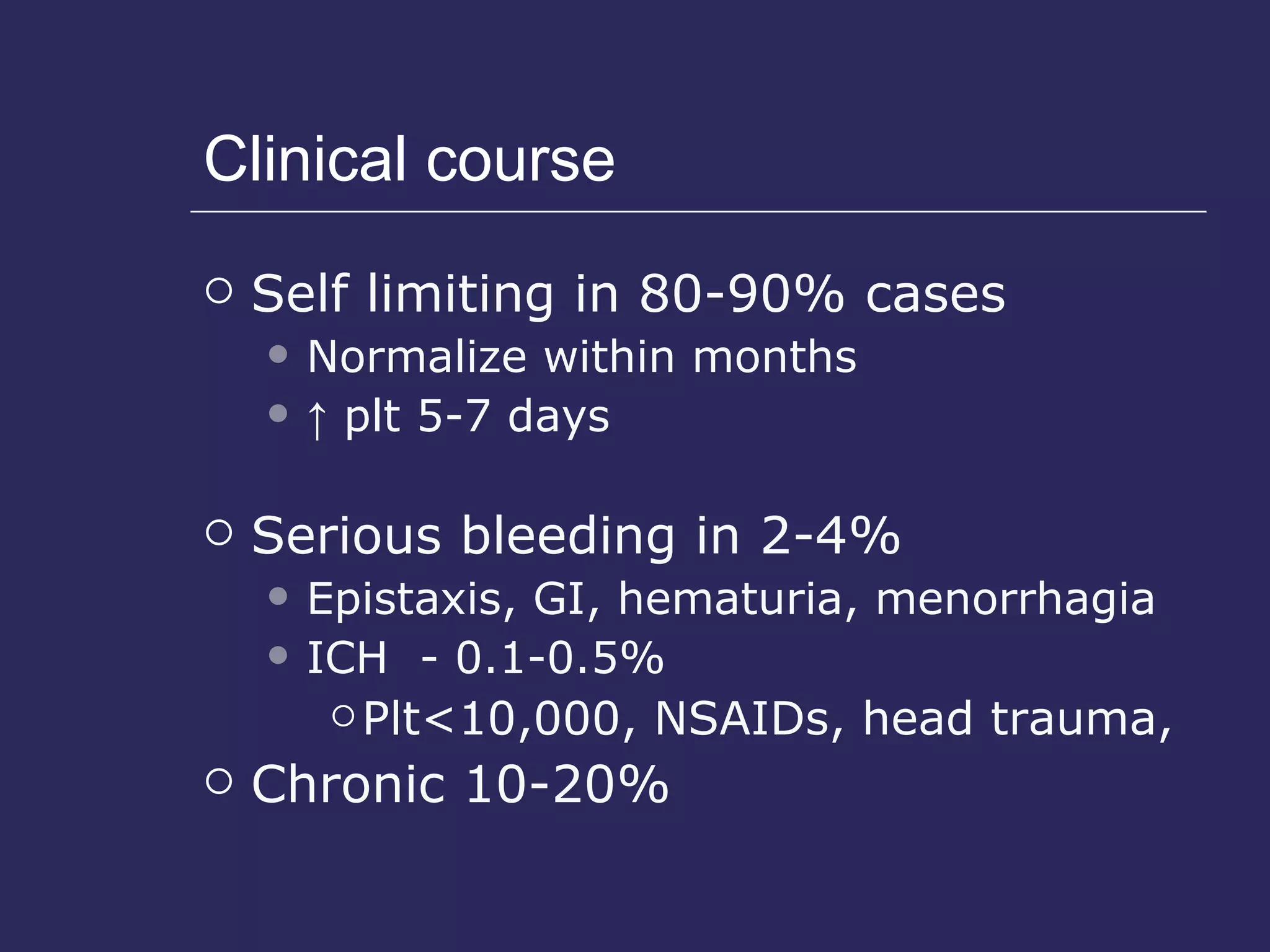 Clinical course Self limiting in 80-90% cases Normalize within months ↑   plt 5-7 days Serious bleeding in 2-4%  Epistaxis, GI, hematuria, menorrhagia ICH  - 0.1-0.5%  Plt<10,000, NSAIDs, head trauma,  Chronic 10-20% 