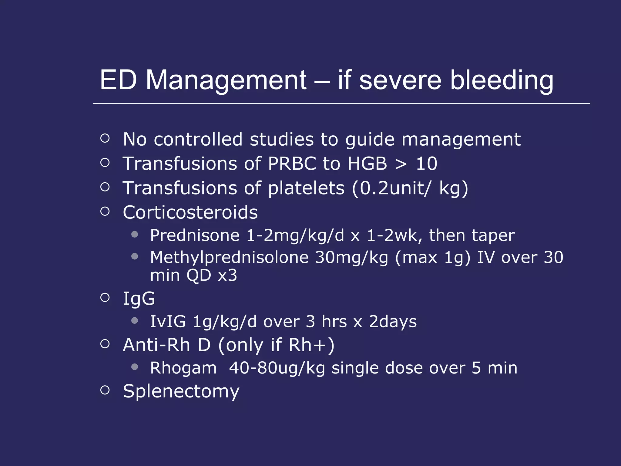 ED Management – if severe bleeding No controlled studies to guide management Transfusions of PRBC to HGB > 10 Transfusions of platelets (0.2unit/ kg) Corticosteroids Prednisone 1-2mg/kg/d x 1-2wk, then taper Methylprednisolone 30mg/kg (max 1g) IV over 30 min QD x3 IgG  IvIG 1g/kg/d over 3 hrs x 2days Anti-Rh D (only if Rh+) Rhogam  40-80ug/kg single dose over 5 min Splenectomy 